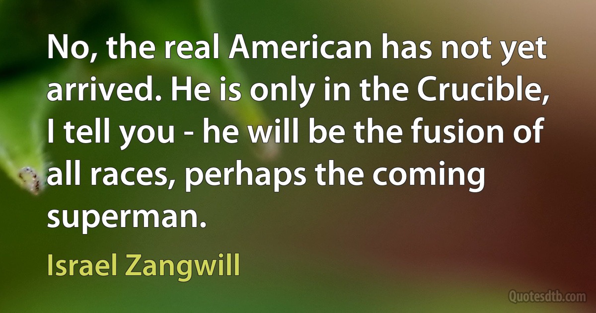 No, the real American has not yet arrived. He is only in the Crucible, I tell you - he will be the fusion of all races, perhaps the coming superman. (Israel Zangwill)