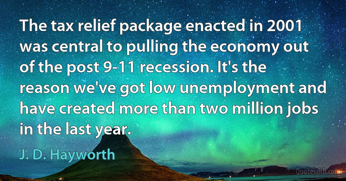 The tax relief package enacted in 2001 was central to pulling the economy out of the post 9-11 recession. It's the reason we've got low unemployment and have created more than two million jobs in the last year. (J. D. Hayworth)