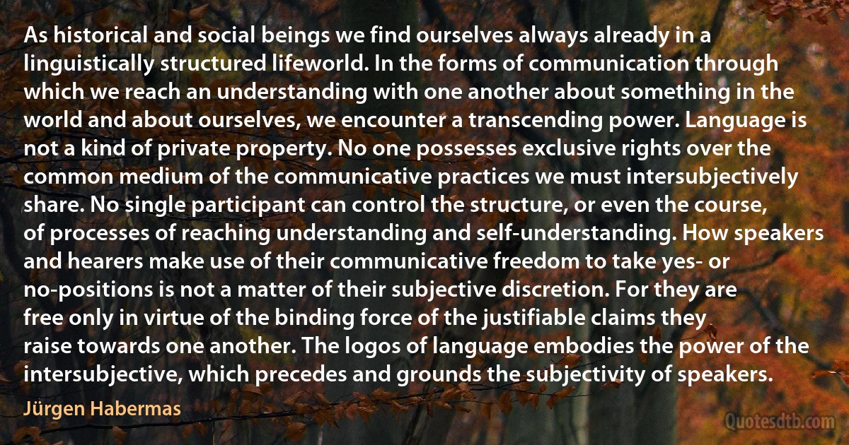 As historical and social beings we find ourselves always already in a linguistically structured lifeworld. In the forms of communication through which we reach an understanding with one another about something in the world and about ourselves, we encounter a transcending power. Language is not a kind of private property. No one possesses exclusive rights over the common medium of the communicative practices we must intersubjectively share. No single participant can control the structure, or even the course, of processes of reaching understanding and self-understanding. How speakers and hearers make use of their communicative freedom to take yes- or no-positions is not a matter of their subjective discretion. For they are free only in virtue of the binding force of the justifiable claims they raise towards one another. The logos of language embodies the power of the intersubjective, which precedes and grounds the subjectivity of speakers. (Jürgen Habermas)