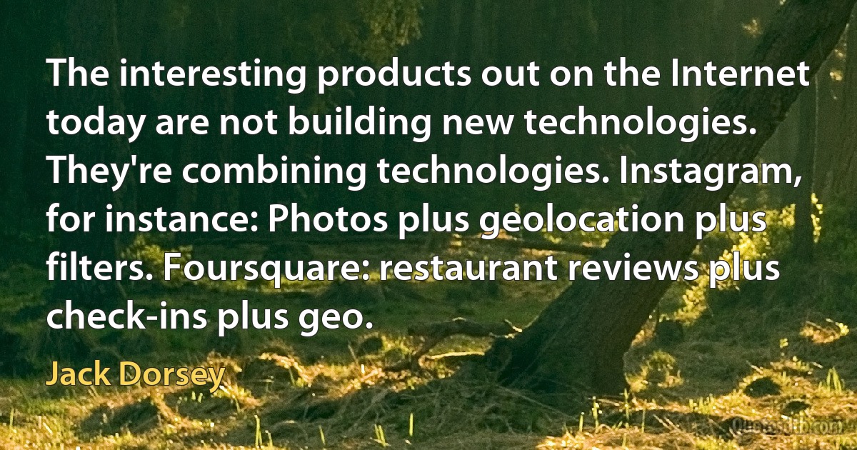 The interesting products out on the Internet today are not building new technologies. They're combining technologies. Instagram, for instance: Photos plus geolocation plus filters. Foursquare: restaurant reviews plus check-ins plus geo. (Jack Dorsey)