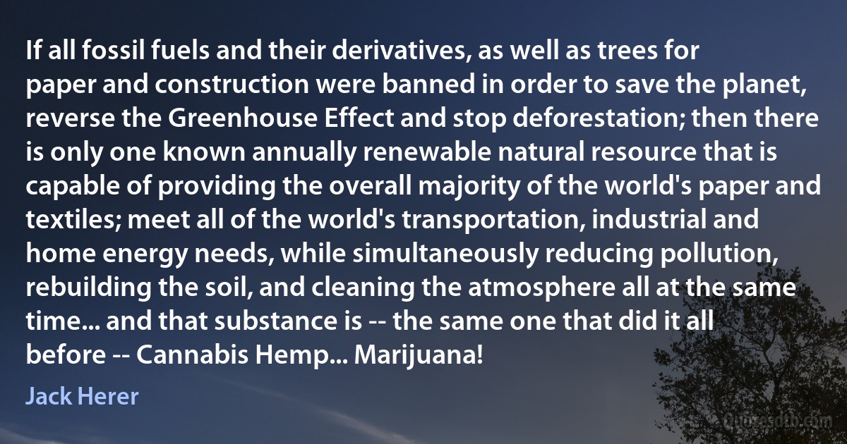 If all fossil fuels and their derivatives, as well as trees for paper and construction were banned in order to save the planet, reverse the Greenhouse Effect and stop deforestation; then there is only one known annually renewable natural resource that is capable of providing the overall majority of the world's paper and textiles; meet all of the world's transportation, industrial and home energy needs, while simultaneously reducing pollution, rebuilding the soil, and cleaning the atmosphere all at the same time... and that substance is -- the same one that did it all before -- Cannabis Hemp... Marijuana! (Jack Herer)