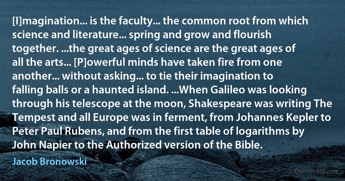 [I]magination... is the faculty... the common root from which science and literature... spring and grow and flourish together. ...the great ages of science are the great ages of all the arts... [P]owerful minds have taken fire from one another... without asking... to tie their imagination to falling balls or a haunted island. ...When Galileo was looking through his telescope at the moon, Shakespeare was writing The Tempest and all Europe was in ferment, from Johannes Kepler to Peter Paul Rubens, and from the first table of logarithms by John Napier to the Authorized version of the Bible. (Jacob Bronowski)