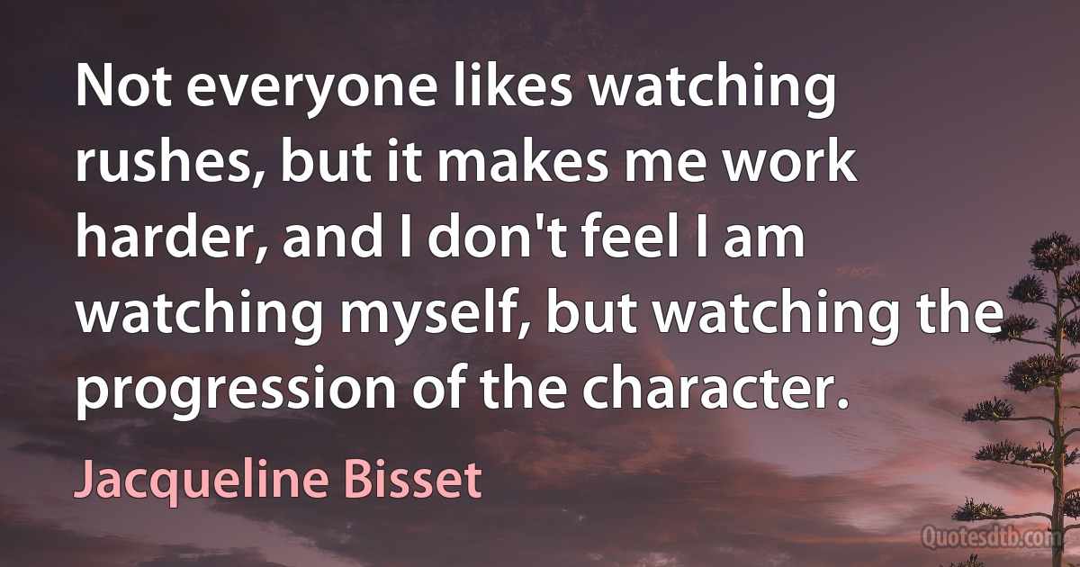 Not everyone likes watching rushes, but it makes me work harder, and I don't feel I am watching myself, but watching the progression of the character. (Jacqueline Bisset)