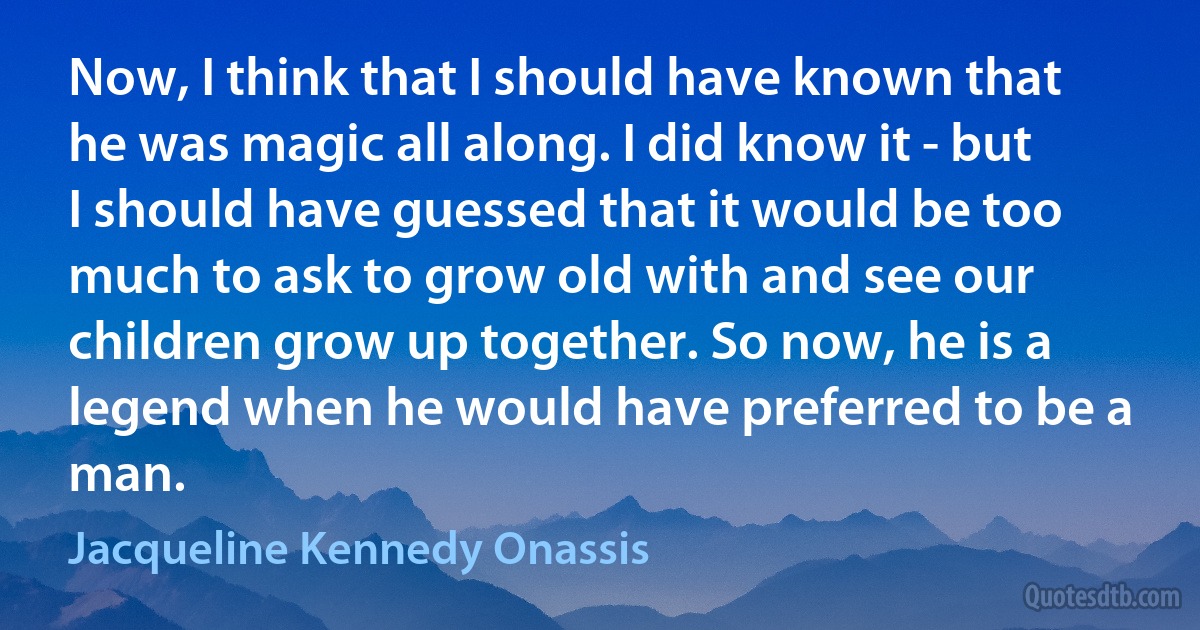 Now, I think that I should have known that he was magic all along. I did know it - but I should have guessed that it would be too much to ask to grow old with and see our children grow up together. So now, he is a legend when he would have preferred to be a man. (Jacqueline Kennedy Onassis)