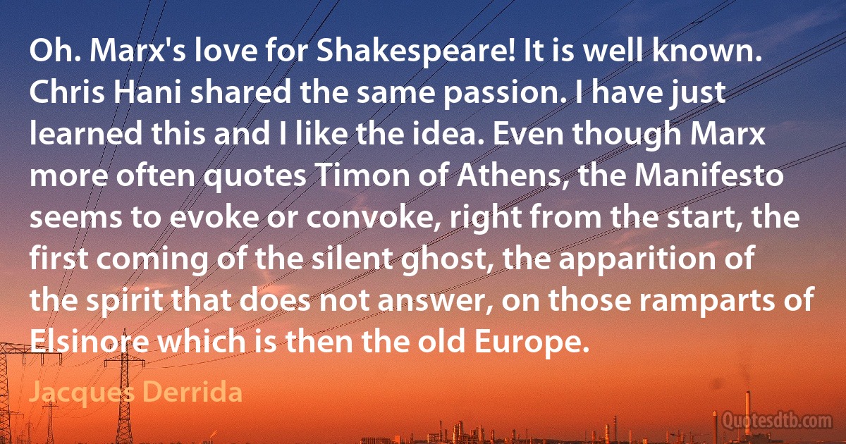 Oh. Marx's love for Shakespeare! It is well known. Chris Hani shared the same passion. I have just learned this and I like the idea. Even though Marx more often quotes Timon of Athens, the Manifesto seems to evoke or convoke, right from the start, the first coming of the silent ghost, the apparition of the spirit that does not answer, on those ramparts of Elsinore which is then the old Europe. (Jacques Derrida)