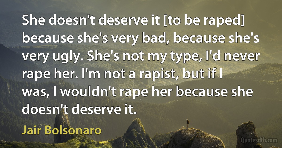 She doesn't deserve it [to be raped] because she's very bad, because she's very ugly. She's not my type, I'd never rape her. I'm not a rapist, but if I was, I wouldn't rape her because she doesn't deserve it. (Jair Bolsonaro)