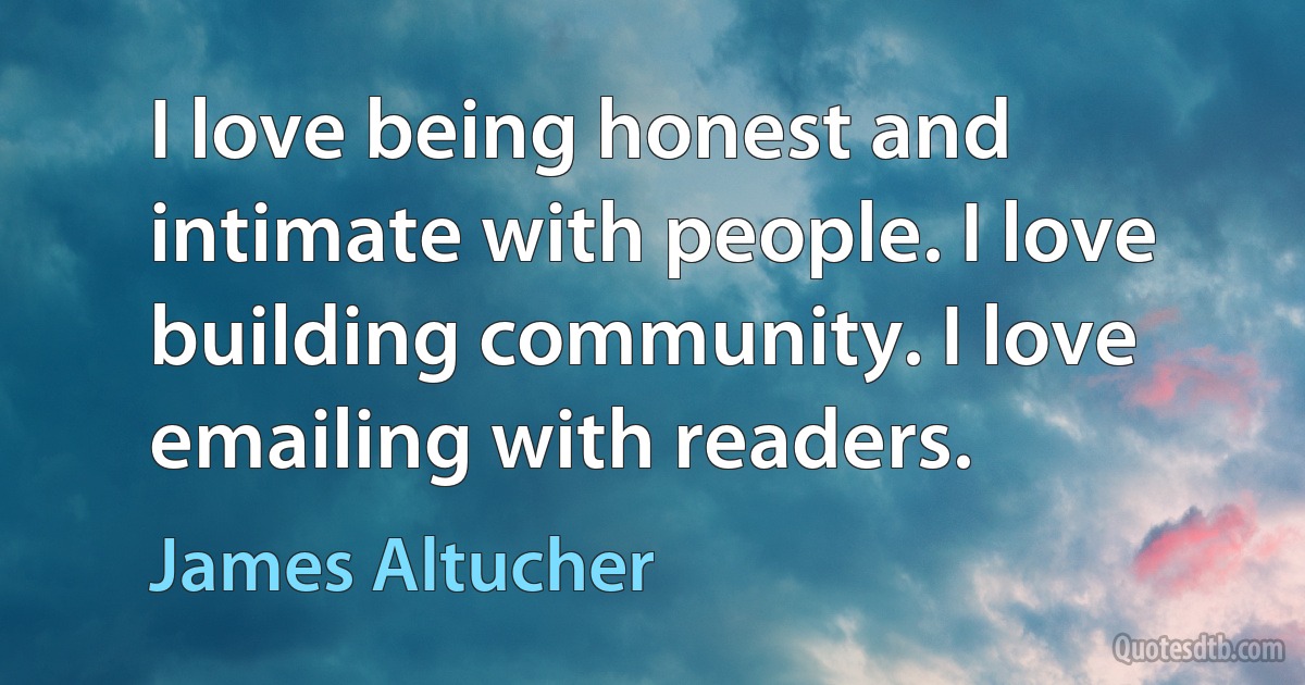 I love being honest and intimate with people. I love building community. I love emailing with readers. (James Altucher)