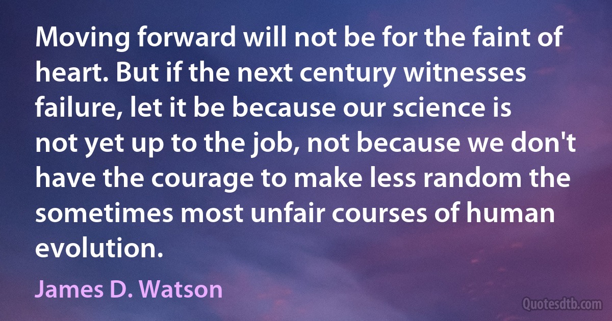 Moving forward will not be for the faint of heart. But if the next century witnesses failure, let it be because our science is not yet up to the job, not because we don't have the courage to make less random the sometimes most unfair courses of human evolution. (James D. Watson)