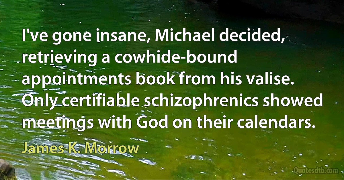 I've gone insane, Michael decided, retrieving a cowhide-bound appointments book from his valise. Only certifiable schizophrenics showed meetings with God on their calendars. (James K. Morrow)