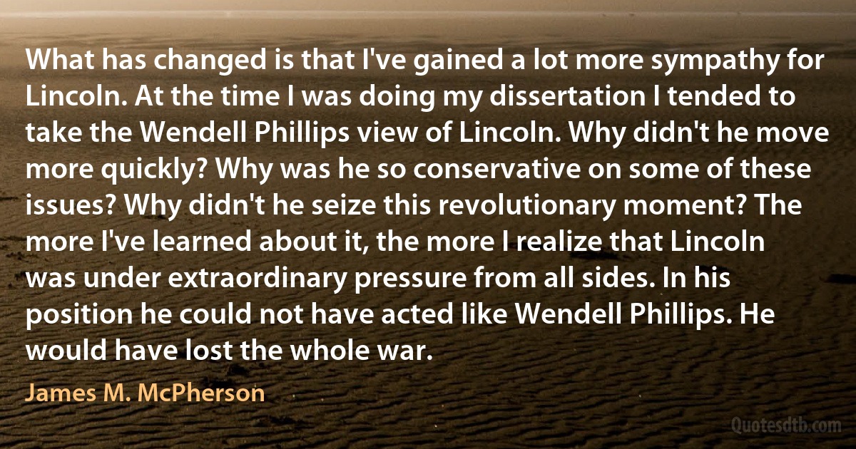 What has changed is that I've gained a lot more sympathy for Lincoln. At the time I was doing my dissertation I tended to take the Wendell Phillips view of Lincoln. Why didn't he move more quickly? Why was he so conservative on some of these issues? Why didn't he seize this revolutionary moment? The more I've learned about it, the more I realize that Lincoln was under extraordinary pressure from all sides. In his position he could not have acted like Wendell Phillips. He would have lost the whole war. (James M. McPherson)