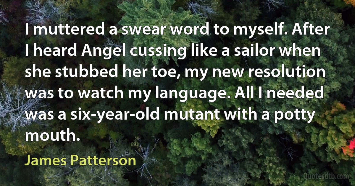 I muttered a swear word to myself. After I heard Angel cussing like a sailor when she stubbed her toe, my new resolution was to watch my language. All I needed was a six-year-old mutant with a potty mouth. (James Patterson)