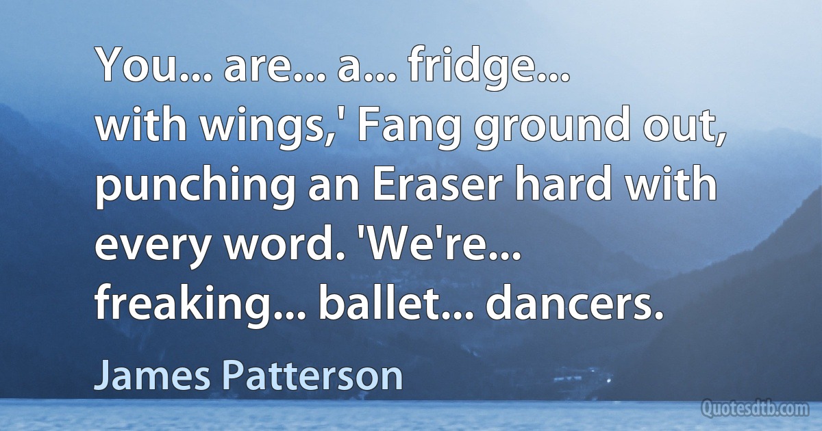 You... are... a... fridge... with wings,' Fang ground out, punching an Eraser hard with every word. 'We're... freaking... ballet... dancers. (James Patterson)