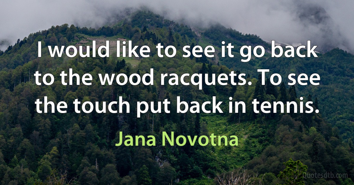 I would like to see it go back to the wood racquets. To see the touch put back in tennis. (Jana Novotna)