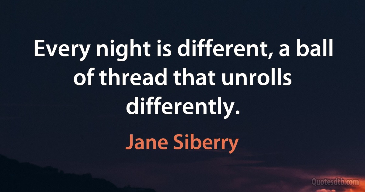 Every night is different, a ball of thread that unrolls differently. (Jane Siberry)