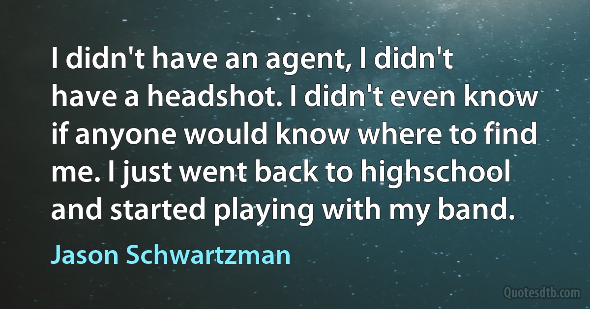 I didn't have an agent, I didn't have a headshot. I didn't even know if anyone would know where to find me. I just went back to highschool and started playing with my band. (Jason Schwartzman)