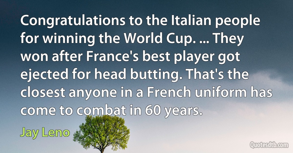 Congratulations to the Italian people for winning the World Cup. ... They won after France's best player got ejected for head butting. That's the closest anyone in a French uniform has come to combat in 60 years. (Jay Leno)