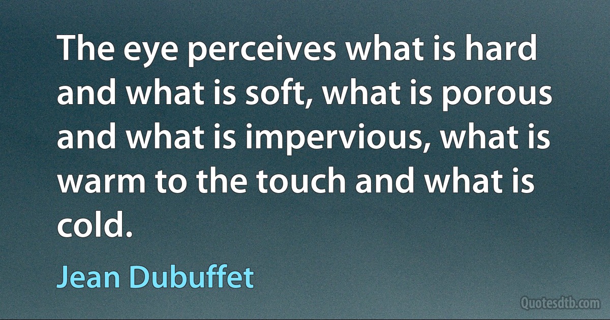 The eye perceives what is hard and what is soft, what is porous and what is impervious, what is warm to the touch and what is cold. (Jean Dubuffet)