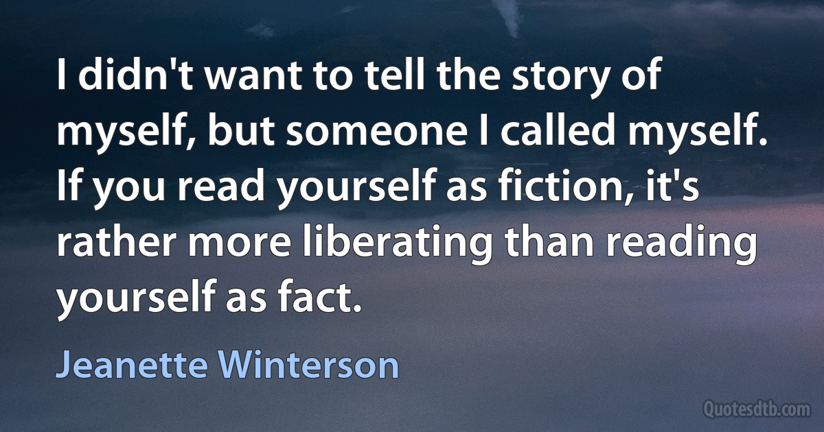 I didn't want to tell the story of myself, but someone I called myself. If you read yourself as fiction, it's rather more liberating than reading yourself as fact. (Jeanette Winterson)