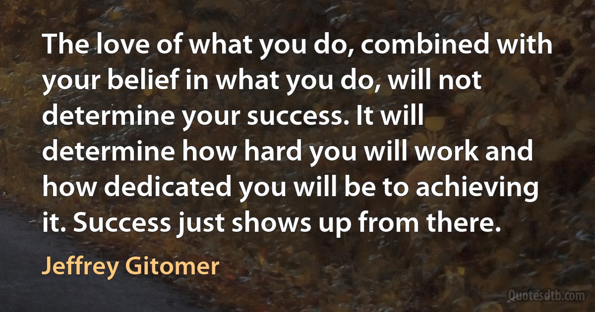 The love of what you do, combined with your belief in what you do, will not determine your success. It will determine how hard you will work and how dedicated you will be to achieving it. Success just shows up from there. (Jeffrey Gitomer)