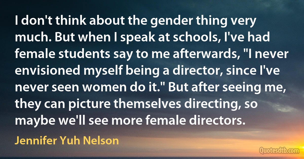 I don't think about the gender thing very much. But when I speak at schools, I've had female students say to me afterwards, "I never envisioned myself being a director, since I've never seen women do it." But after seeing me, they can picture themselves directing, so maybe we'll see more female directors. (Jennifer Yuh Nelson)