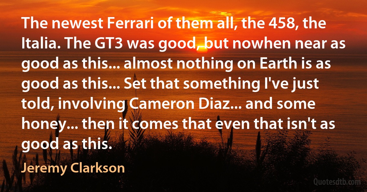 The newest Ferrari of them all, the 458, the Italia. The GT3 was good, but nowhen near as good as this... almost nothing on Earth is as good as this... Set that something I've just told, involving Cameron Diaz... and some honey... then it comes that even that isn't as good as this. (Jeremy Clarkson)