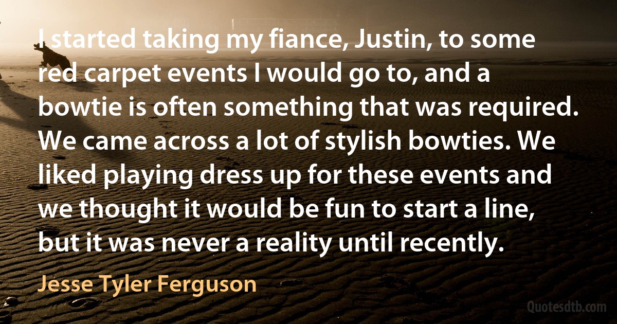 I started taking my fiance, Justin, to some red carpet events I would go to, and a bowtie is often something that was required. We came across a lot of stylish bowties. We liked playing dress up for these events and we thought it would be fun to start a line, but it was never a reality until recently. (Jesse Tyler Ferguson)