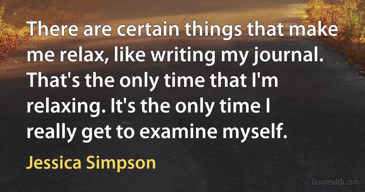 There are certain things that make me relax, like writing my journal. That's the only time that I'm relaxing. It's the only time I really get to examine myself. (Jessica Simpson)