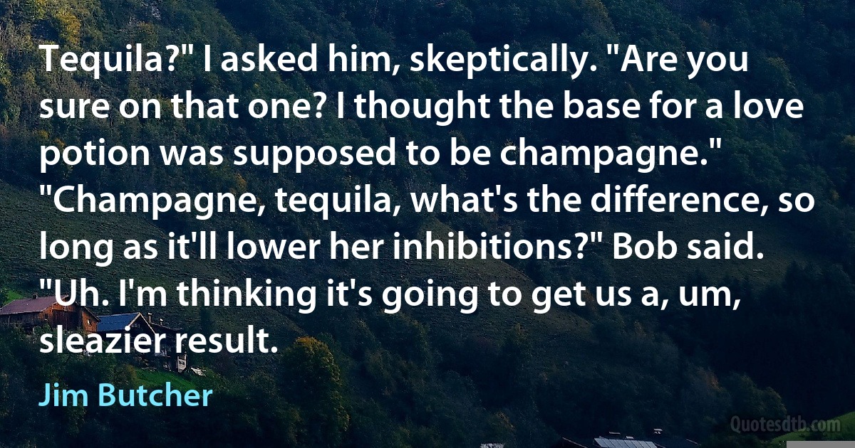 Tequila?" I asked him, skeptically. "Are you sure on that one? I thought the base for a love potion was supposed to be champagne." "Champagne, tequila, what's the difference, so long as it'll lower her inhibitions?" Bob said. "Uh. I'm thinking it's going to get us a, um, sleazier result. (Jim Butcher)