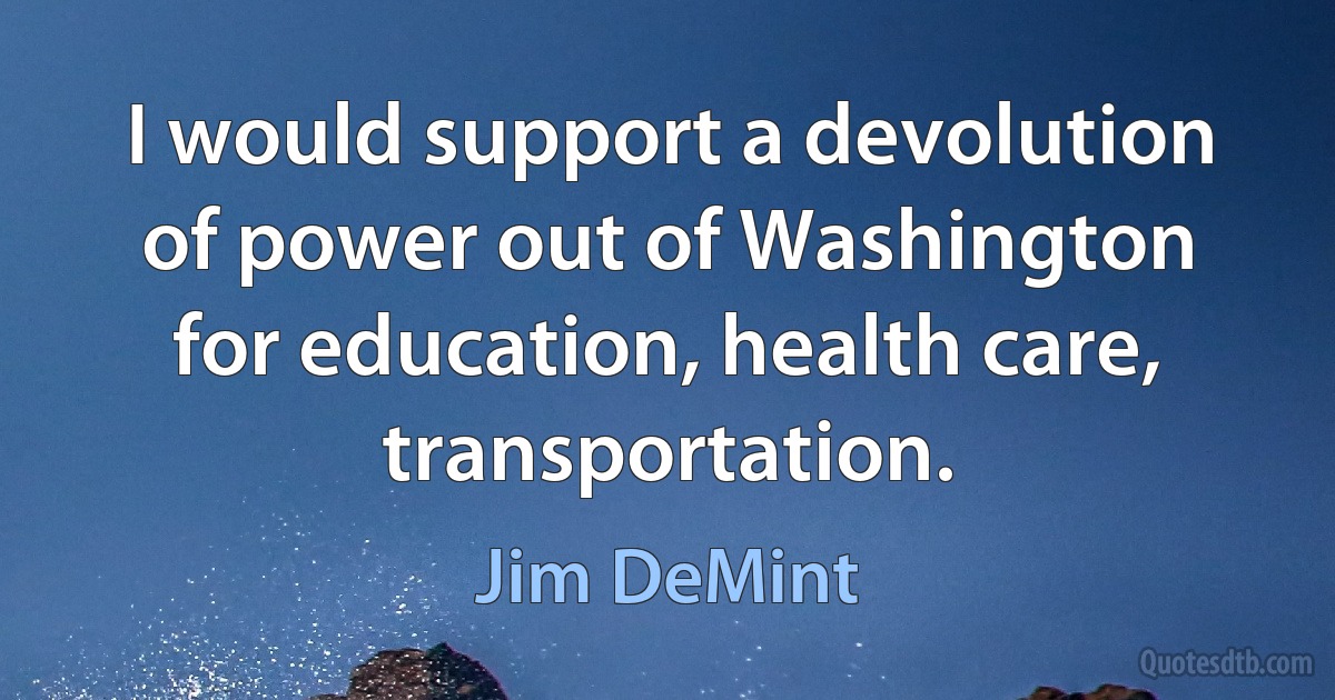 I would support a devolution of power out of Washington for education, health care, transportation. (Jim DeMint)