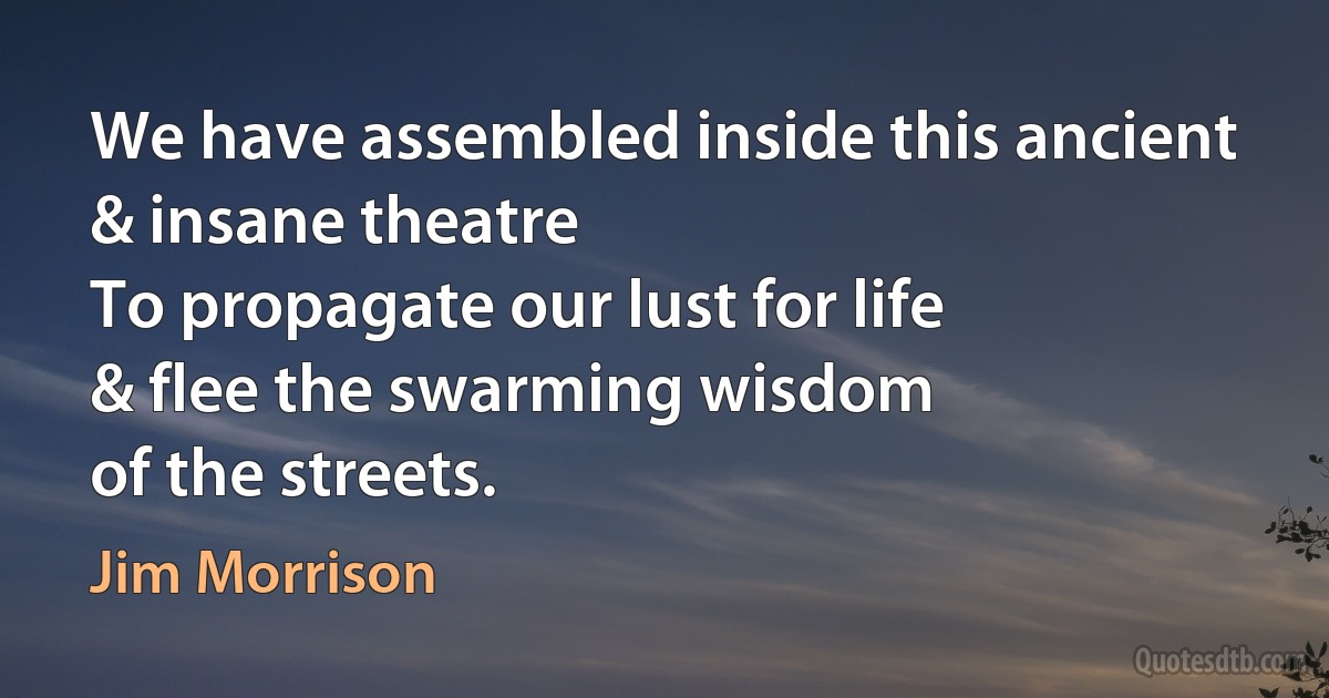 We have assembled inside this ancient
& insane theatre
To propagate our lust for life
& flee the swarming wisdom
of the streets. (Jim Morrison)