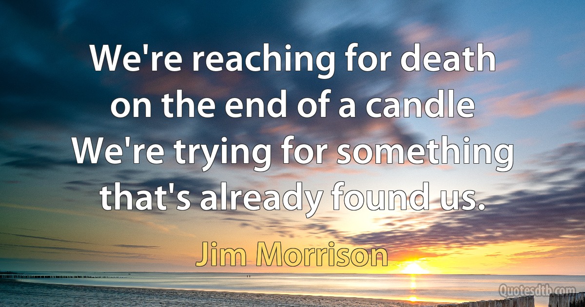 We're reaching for death
on the end of a candle
We're trying for something
that's already found us. (Jim Morrison)