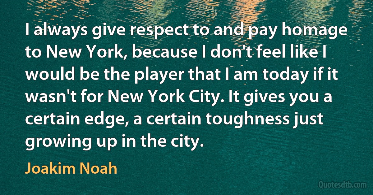 I always give respect to and pay homage to New York, because I don't feel like I would be the player that I am today if it wasn't for New York City. It gives you a certain edge, a certain toughness just growing up in the city. (Joakim Noah)