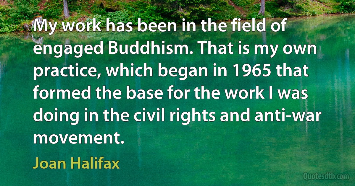 My work has been in the field of engaged Buddhism. That is my own practice, which began in 1965 that formed the base for the work I was doing in the civil rights and anti-war movement. (Joan Halifax)