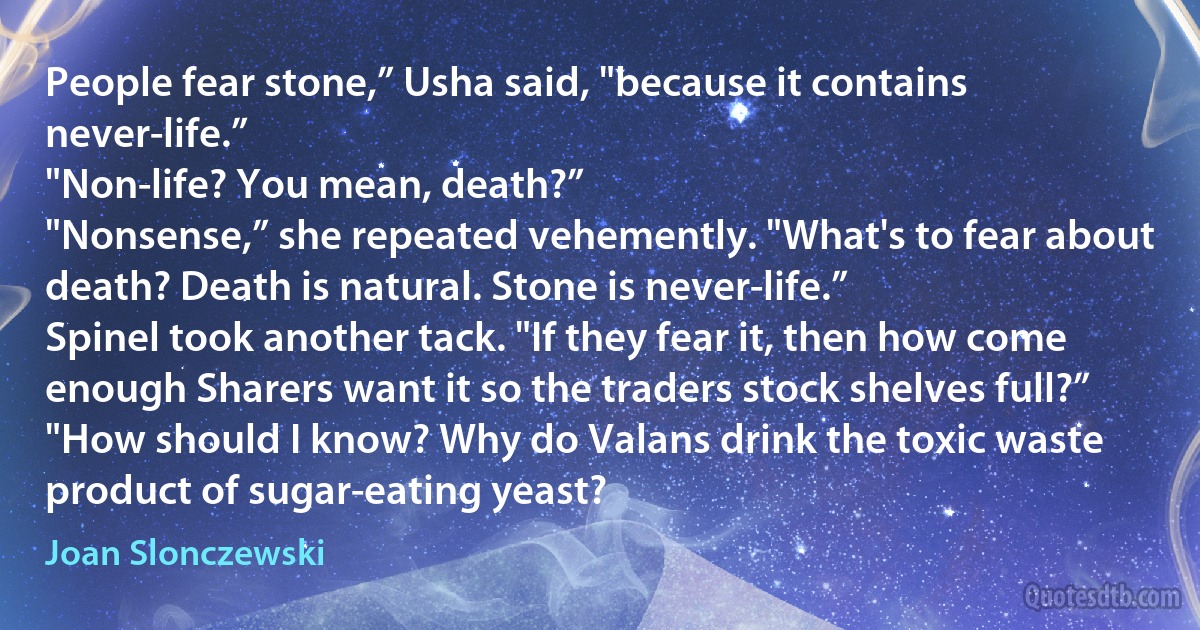 People fear stone,” Usha said, "because it contains never-life.”
"Non-life? You mean, death?”
"Nonsense,” she repeated vehemently. "What's to fear about death? Death is natural. Stone is never-life.”
Spinel took another tack. "If they fear it, then how come enough Sharers want it so the traders stock shelves full?”
"How should I know? Why do Valans drink the toxic waste product of sugar-eating yeast? (Joan Slonczewski)