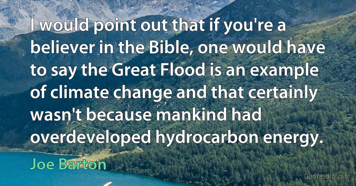 I would point out that if you're a believer in the Bible, one would have to say the Great Flood is an example of climate change and that certainly wasn't because mankind had overdeveloped hydrocarbon energy. (Joe Barton)