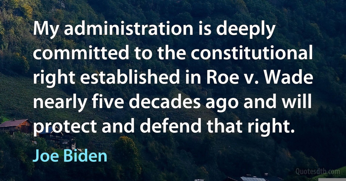 My administration is deeply committed to the constitutional right established in Roe v. Wade nearly five decades ago and will protect and defend that right. (Joe Biden)