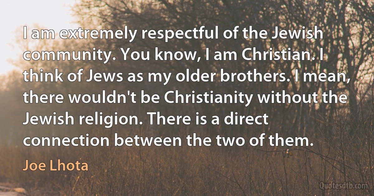 I am extremely respectful of the Jewish community. You know, I am Christian. I think of Jews as my older brothers. I mean, there wouldn't be Christianity without the Jewish religion. There is a direct connection between the two of them. (Joe Lhota)