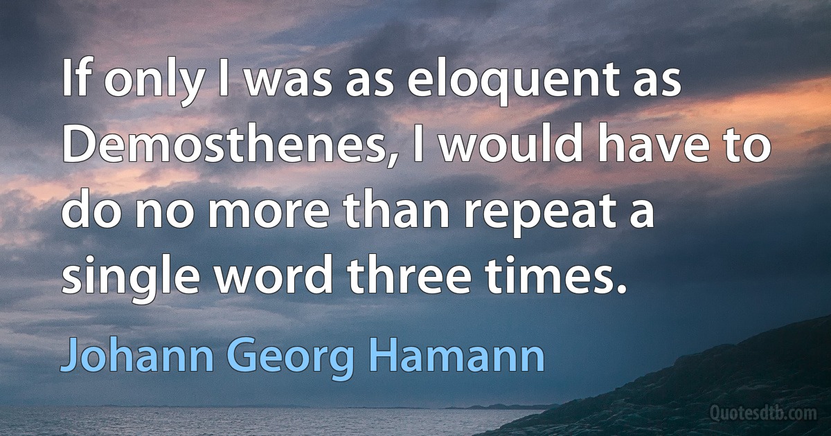 If only I was as eloquent as Demosthenes, I would have to do no more than repeat a single word three times. (Johann Georg Hamann)