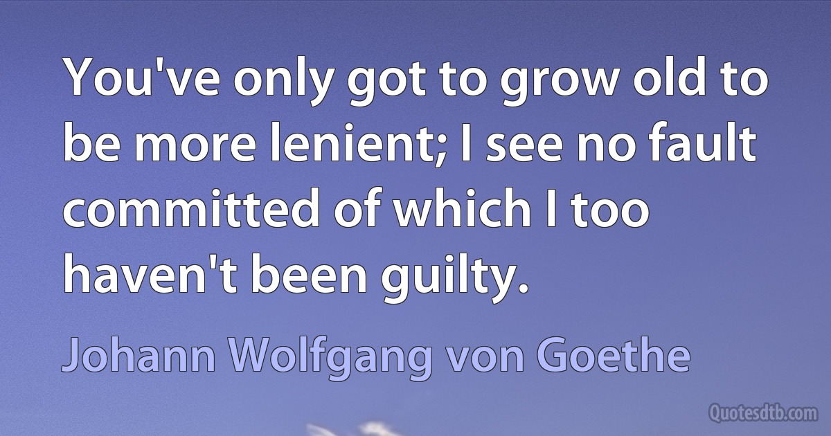 You've only got to grow old to be more lenient; I see no fault committed of which I too haven't been guilty. (Johann Wolfgang von Goethe)