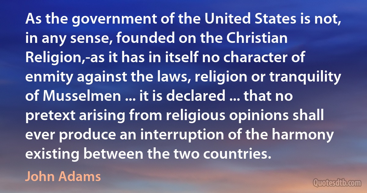 As the government of the United States is not, in any sense, founded on the Christian Religion,-as it has in itself no character of enmity against the laws, religion or tranquility of Musselmen ... it is declared ... that no pretext arising from religious opinions shall ever produce an interruption of the harmony existing between the two countries. (John Adams)