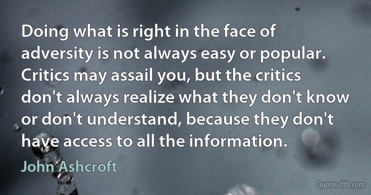 Doing what is right in the face of adversity is not always easy or popular. Critics may assail you, but the critics don't always realize what they don't know or don't understand, because they don't have access to all the information. (John Ashcroft)