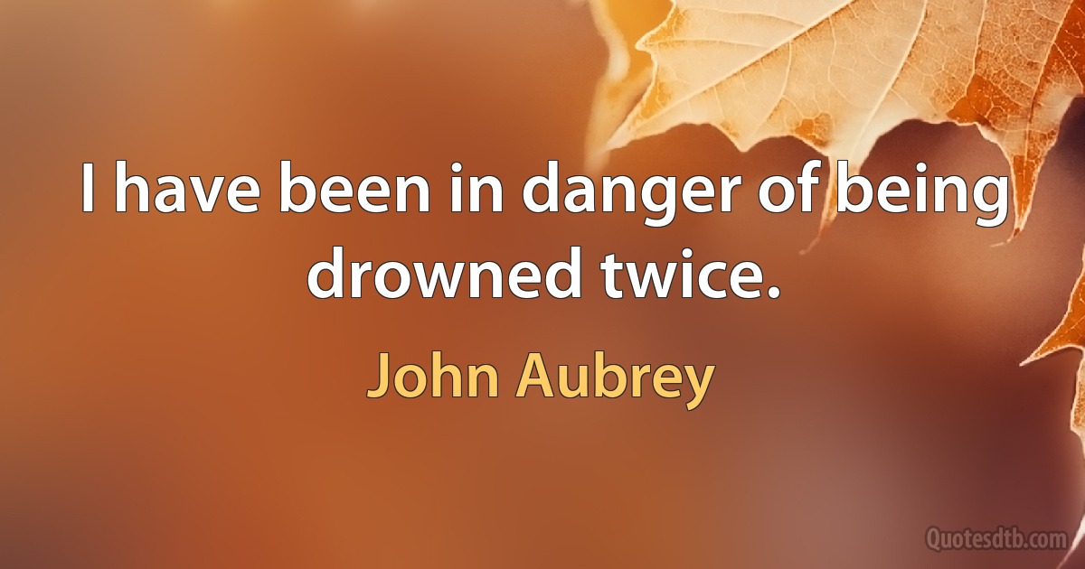 I have been in danger of being drowned twice. (John Aubrey)