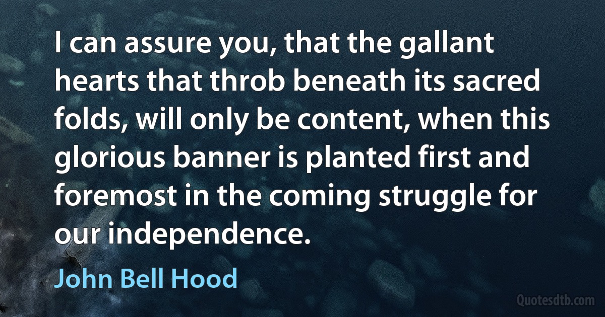 I can assure you, that the gallant hearts that throb beneath its sacred folds, will only be content, when this glorious banner is planted first and foremost in the coming struggle for our independence. (John Bell Hood)