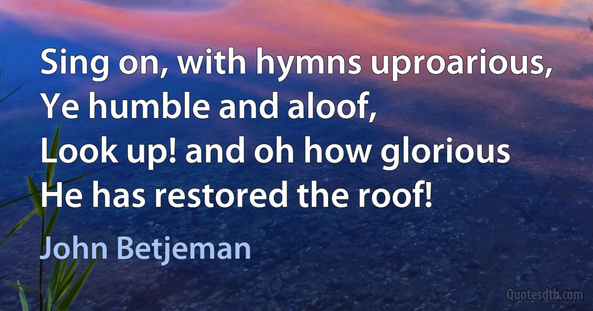 Sing on, with hymns uproarious,
Ye humble and aloof,
Look up! and oh how glorious
He has restored the roof! (John Betjeman)