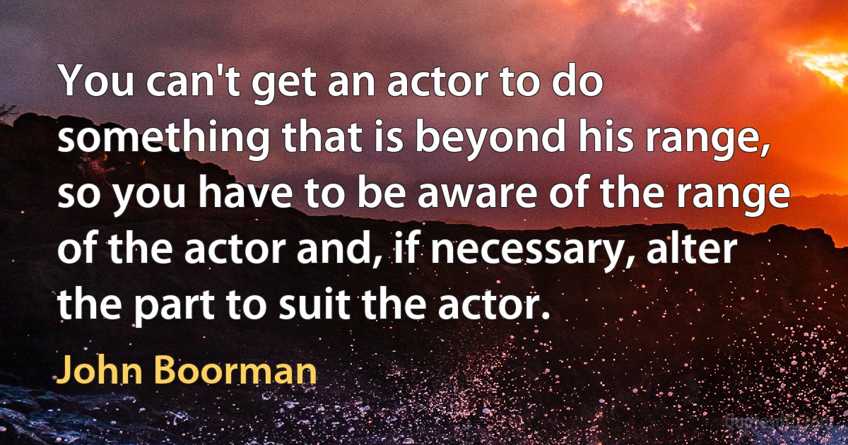 You can't get an actor to do something that is beyond his range, so you have to be aware of the range of the actor and, if necessary, alter the part to suit the actor. (John Boorman)