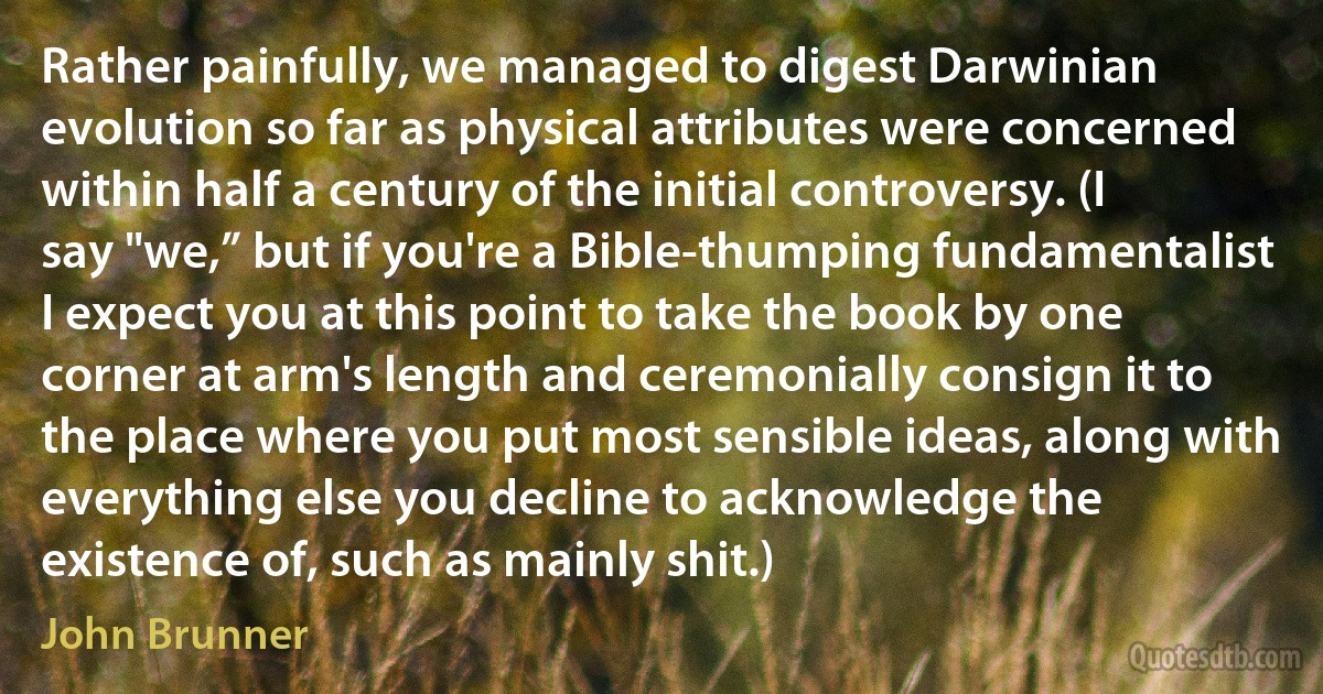 Rather painfully, we managed to digest Darwinian evolution so far as physical attributes were concerned within half a century of the initial controversy. (I say "we,” but if you're a Bible-thumping fundamentalist I expect you at this point to take the book by one corner at arm's length and ceremonially consign it to the place where you put most sensible ideas, along with everything else you decline to acknowledge the existence of, such as mainly shit.) (John Brunner)