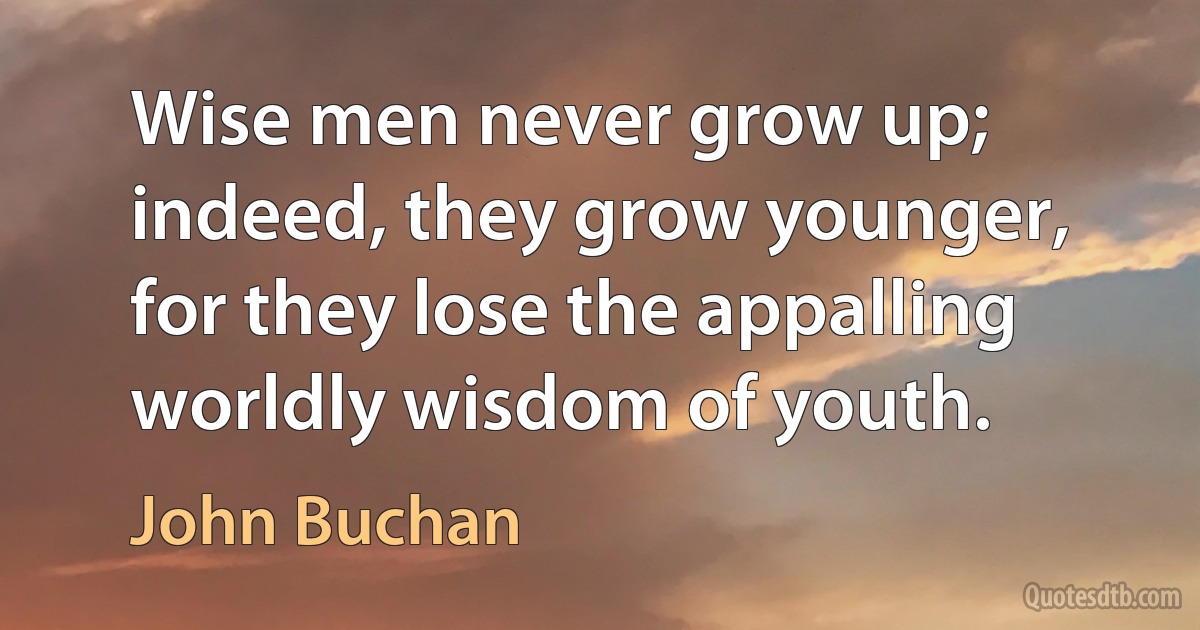 Wise men never grow up; indeed, they grow younger, for they lose the appalling worldly wisdom of youth. (John Buchan)