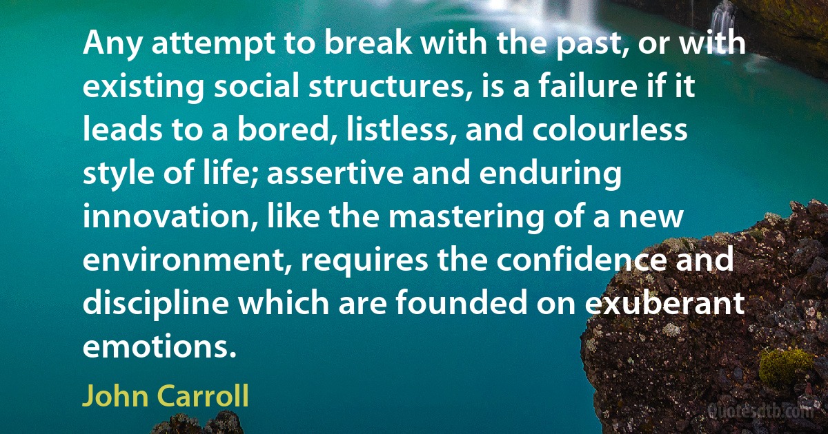 Any attempt to break with the past, or with existing social structures, is a failure if it leads to a bored, listless, and colourless style of life; assertive and enduring innovation, like the mastering of a new environment, requires the confidence and discipline which are founded on exuberant emotions. (John Carroll)