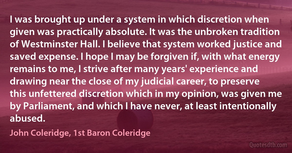 I was brought up under a system in which discretion when given was practically absolute. It was the unbroken tradition of Westminster Hall. I believe that system worked justice and saved expense. I hope I may be forgiven if, with what energy remains to me, I strive after many years' experience and drawing near the close of my judicial career, to preserve this unfettered discretion which in my opinion, was given me by Parliament, and which I have never, at least intentionally abused. (John Coleridge, 1st Baron Coleridge)