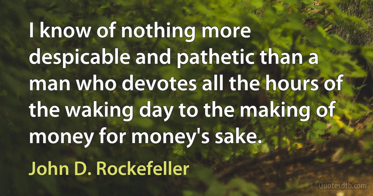 I know of nothing more despicable and pathetic than a man who devotes all the hours of the waking day to the making of money for money's sake. (John D. Rockefeller)